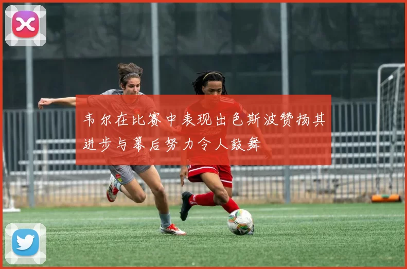 韦尔在比赛中表现出色斯波赞扬其进步与幕后努力令人鼓舞