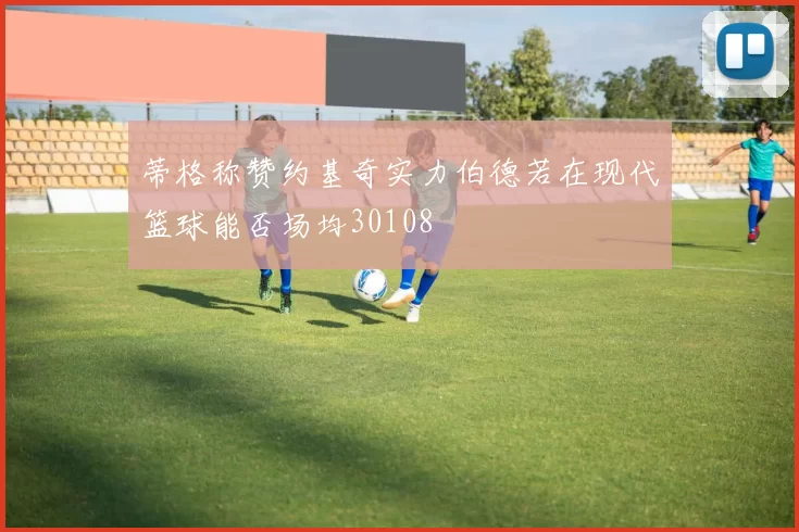 蒂格称赞约基奇实力伯德若在现代篮球能否场均30108