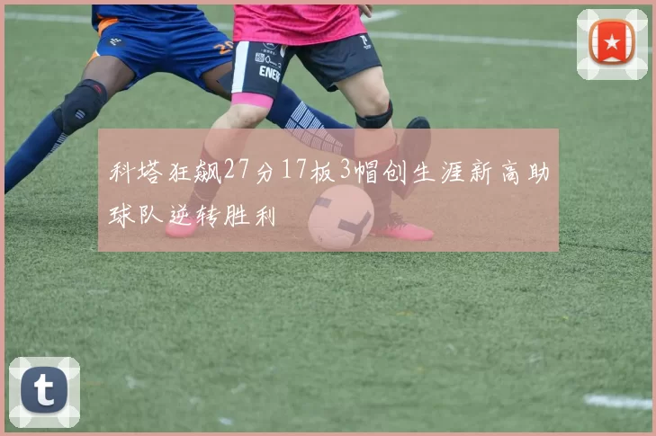 科塔狂飙27分17板3帽创生涯新高助球队逆转胜利
