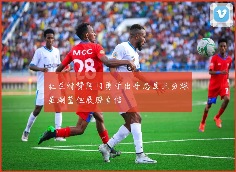 杜兰特赞阿门勇于出手态度三分球虽涮筐但展现自信