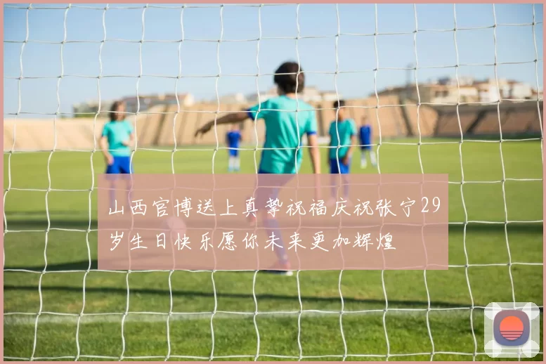 山西官博送上真挚祝福庆祝张宁29岁生日快乐愿你未来更加辉煌