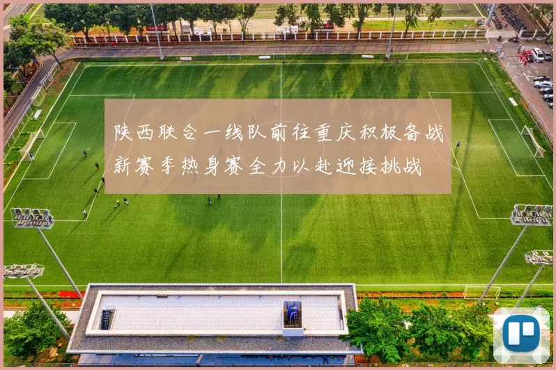 陕西联合一线队前往重庆积极备战新赛季热身赛全力以赴迎接挑战