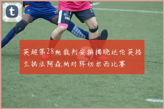 英超第28轮裁判安排揭晓达伦英格兰执法阿森纳对阵切尔西比赛