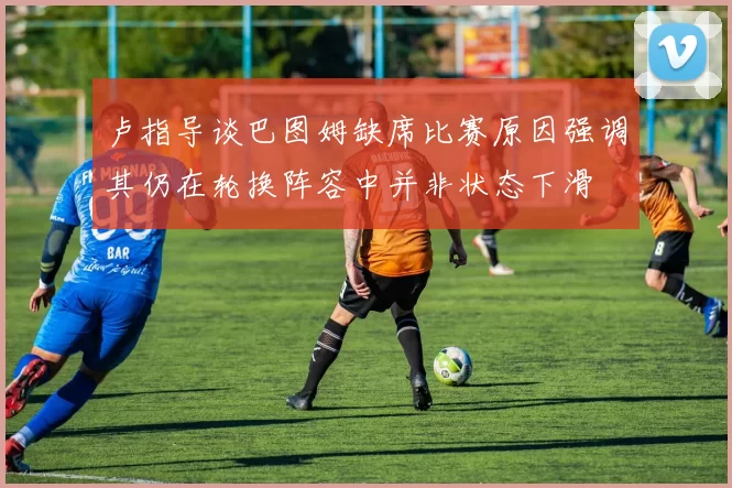 卢指导谈巴图姆缺席比赛原因强调其仍在轮换阵容中并非状态下滑