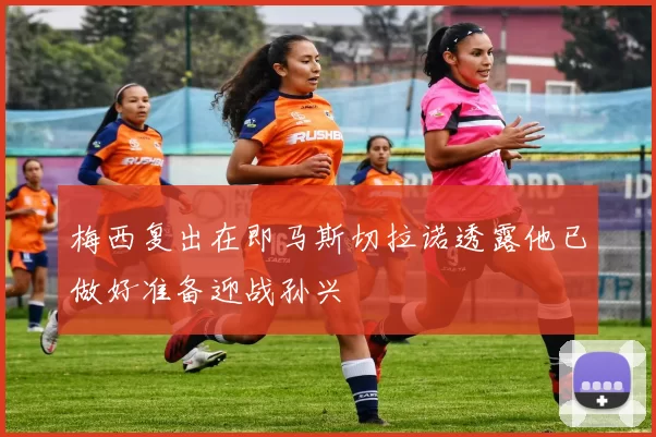 梅西复出在即马斯切拉诺透露他已做好准备迎战孙兴慜