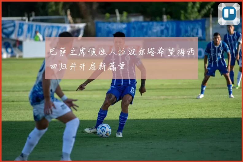 巴萨主席候选人拉波尔塔希望梅西回归并开启新篇章