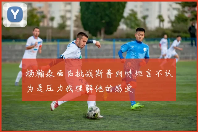 杨瀚森面临挑战斯普利特坦言不认为是压力我理解他的感受