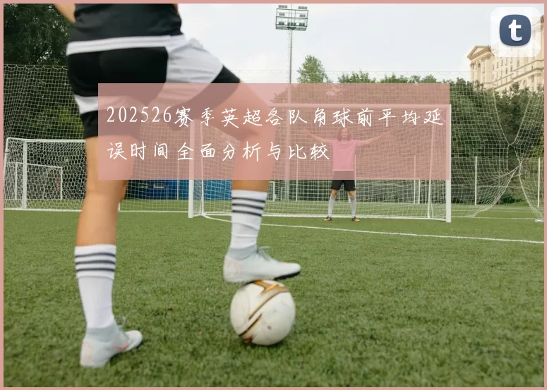 202526赛季英超各队角球前平均延误时间全面分析与比较