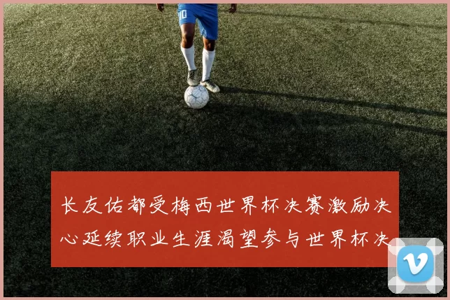 长友佑都受梅西世界杯决赛激励决心延续职业生涯渴望参与世界杯决赛